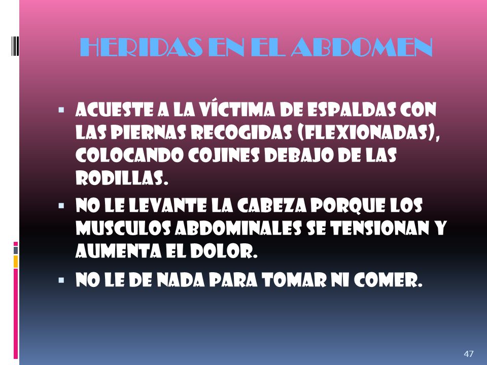 HERIDAS EN EL ABDOMEN Acueste a la víctima de espaldas con las piernas recogidas (Flexionadas), colocando cojines debajo de las rodillas.