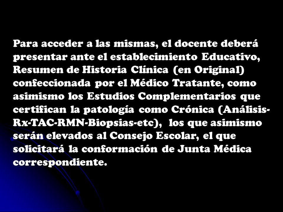 Para acceder a las mismas, el docente deberá presentar ante el establecimiento Educativo, Resumen de Historia Clínica (en Original) confeccionada por el Médico Tratante, como asimismo los Estudios Complementarios que certifican la patología como Crónica (Análisis-Rx-TAC-RMN-Biopsias-etc), los que asimismo serán elevados al Consejo Escolar, el que solicitará la conformación de Junta Médica correspondiente.