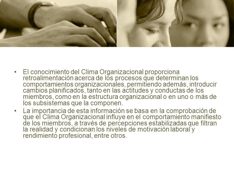El conocimiento del Clima Organizacional proporciona retroalimentación acerca de los procesos que determinan los comportamientos organizacionales, permitiendo además, introducir cambios planificados, tanto en las actitudes y conductas de los miembros, como en la estructura organizacional o en uno o más de los subsistemas que la componen.