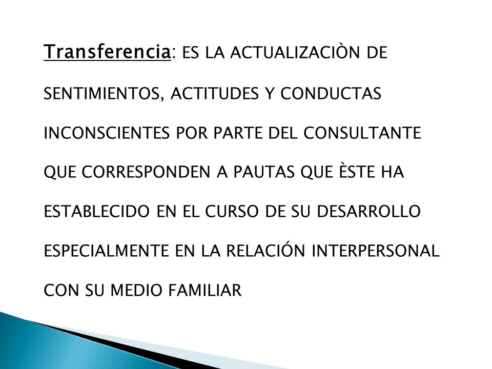 Transferencia: ES LA ACTUALIZACIÒN DE SENTIMIENTOS, ACTITUDES Y CONDUCTAS INCONSCIENTES POR PARTE DEL CONSULTANTE QUE CORRESPONDEN A PAUTAS QUE ÈSTE HA ESTABLECIDO EN EL CURSO DE SU DESARROLLO ESPECIALMENTE EN LA RELACIÓN INTERPERSONAL CON SU MEDIO FAMILIAR