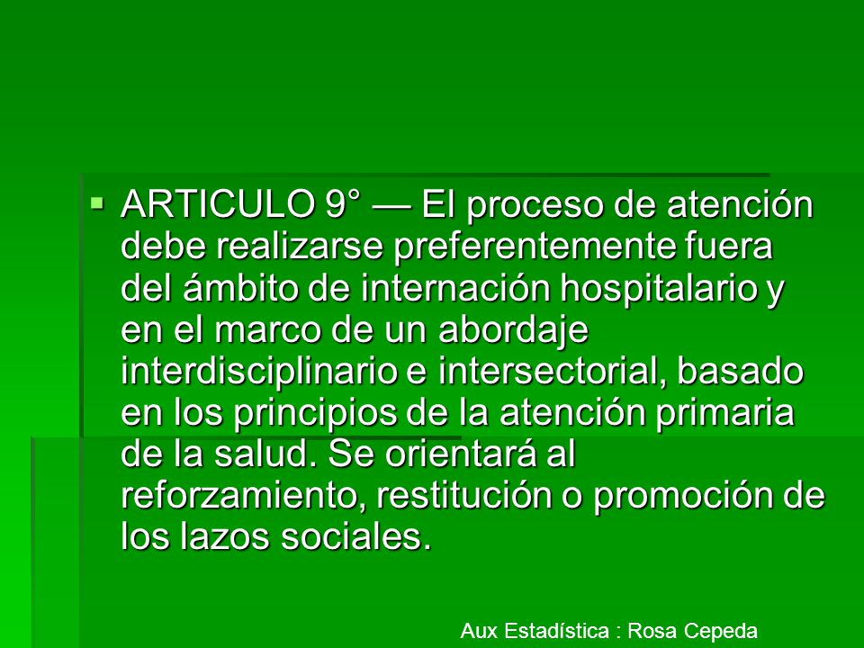 ARTICULO 9° — El proceso de atención debe realizarse preferentemente fuera del ámbito de internación hospitalario y en el marco de un abordaje interdisciplinario e intersectorial, basado en los principios de la atención primaria de la salud. Se orientará al reforzamiento, restitución o promoción de los lazos sociales.