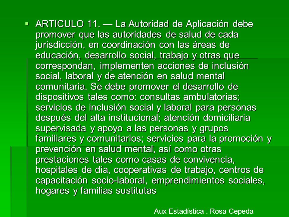 ARTICULO 11. — La Autoridad de Aplicación debe promover que las autoridades de salud de cada jurisdicción, en coordinación con las áreas de educación, desarrollo social, trabajo y otras que correspondan, implementen acciones de inclusión social, laboral y de atención en salud mental comunitaria. Se debe promover el desarrollo de dispositivos tales como: consultas ambulatorias; servicios de inclusión social y laboral para personas después del alta institucional; atención domiciliaria supervisada y apoyo a las personas y grupos familiares y comunitarios; servicios para la promoción y prevención en salud mental, así como otras prestaciones tales como casas de convivencia, hospitales de día, cooperativas de trabajo, centros de capacitación socio-laboral, emprendimientos sociales, hogares y familias sustitutas