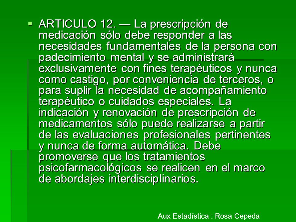 ARTICULO 12. — La prescripción de medicación sólo debe responder a las necesidades fundamentales de la persona con padecimiento mental y se administrará exclusivamente con fines terapéuticos y nunca como castigo, por conveniencia de terceros, o para suplir la necesidad de acompañamiento terapéutico o cuidados especiales. La indicación y renovación de prescripción de medicamentos sólo puede realizarse a partir de las evaluaciones profesionales pertinentes y nunca de forma automática. Debe promoverse que los tratamientos psicofarmacológicos se realicen en el marco de abordajes interdisciplinarios.
