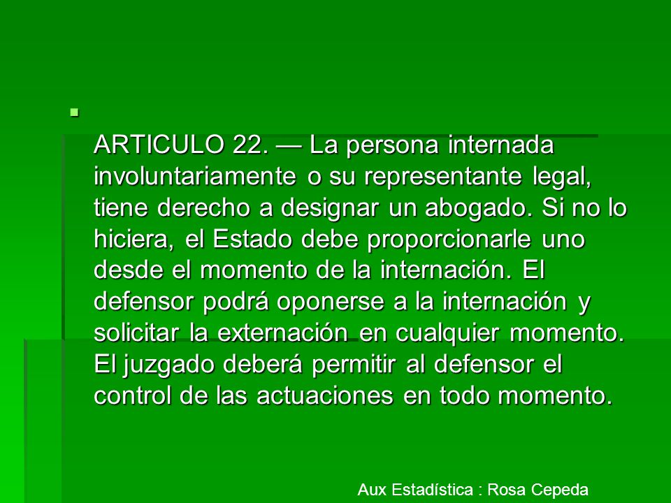 ARTICULO 22. — La persona internada involuntariamente o su representante legal, tiene derecho a designar un abogado. Si no lo hiciera, el Estado debe proporcionarle uno desde el momento de la internación. El defensor podrá oponerse a la internación y solicitar la externación en cualquier momento. El juzgado deberá permitir al defensor el control de las actuaciones en todo momento.