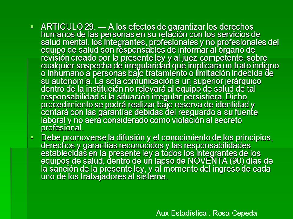 ARTICULO 29. — A los efectos de garantizar los derechos humanos de las personas en su relación con los servicios de salud mental, los integrantes, profesionales y no profesionales del equipo de salud son responsables de informar al órgano de revisión creado por la presente ley y al juez competente, sobre cualquier sospecha de irregularidad que implicara un trato indigno o inhumano a personas bajo tratamiento o limitación indebida de su autonomía. La sola comunicación a un superior jerárquico dentro de la institución no relevará al equipo de salud de tal responsabilidad si la situación irregular persistiera. Dicho procedimiento se podrá realizar bajo reserva de identidad y contará con las garantías debidas del resguardo a su fuente laboral y no será considerado como violación al secreto profesional.