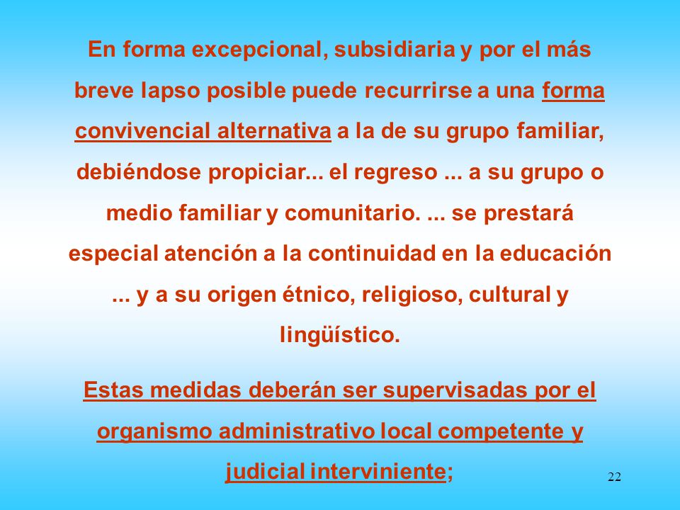 En forma excepcional, subsidiaria y por el más breve lapso posible puede recurrirse a una forma convivencial alternativa a la de su grupo familiar, debiéndose propiciar... el regreso ... a su grupo o medio familiar y comunitario. ... se prestará especial atención a la continuidad en la educación ... y a su origen étnico, religioso, cultural y lingüístico.