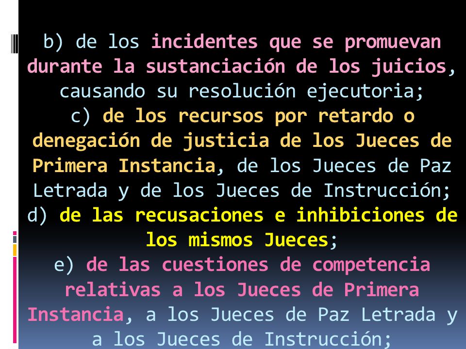b) de los incidentes que se promuevan durante la sustanciación de los juicios, causando su resolución ejecutoria; c) de los recursos por retardo o denegación de justicia de los Jueces de Primera Instancia, de los Jueces de Paz Letrada y de los Jueces de Instrucción; d) de las recusaciones e inhibiciones de los mismos Jueces; e) de las cuestiones de competencia relativas a los Jueces de Primera Instancia, a los Jueces de Paz Letrada y a los Jueces de Instrucción;