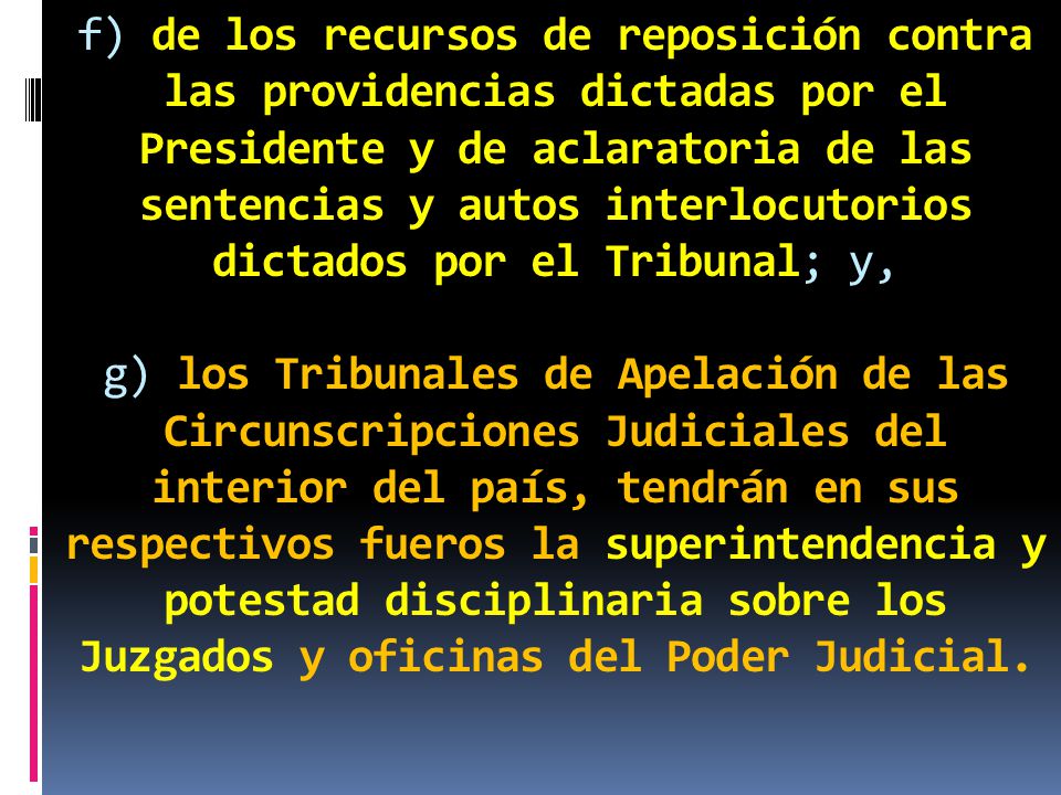 f) de los recursos de reposición contra las providencias dictadas por el Presidente y de aclaratoria de las sentencias y autos interlocutorios dictados por el Tribunal; y, g) los Tribunales de Apelación de las Circunscripciones Judiciales del interior del país, tendrán en sus respectivos fueros la superintendencia y potestad disciplinaria sobre los Juzgados y oficinas del Poder Judicial.