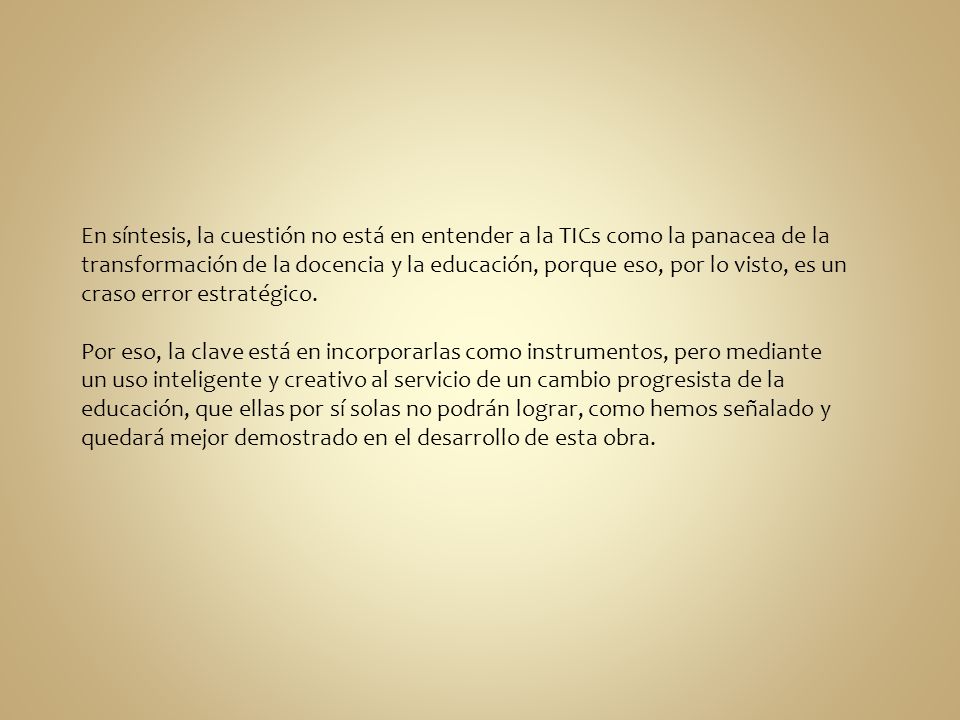 En síntesis, la cuestión no está en entender a la TICs como la panacea de la transformación de la docencia y la educación, porque eso, por lo visto, es un craso error estratégico.