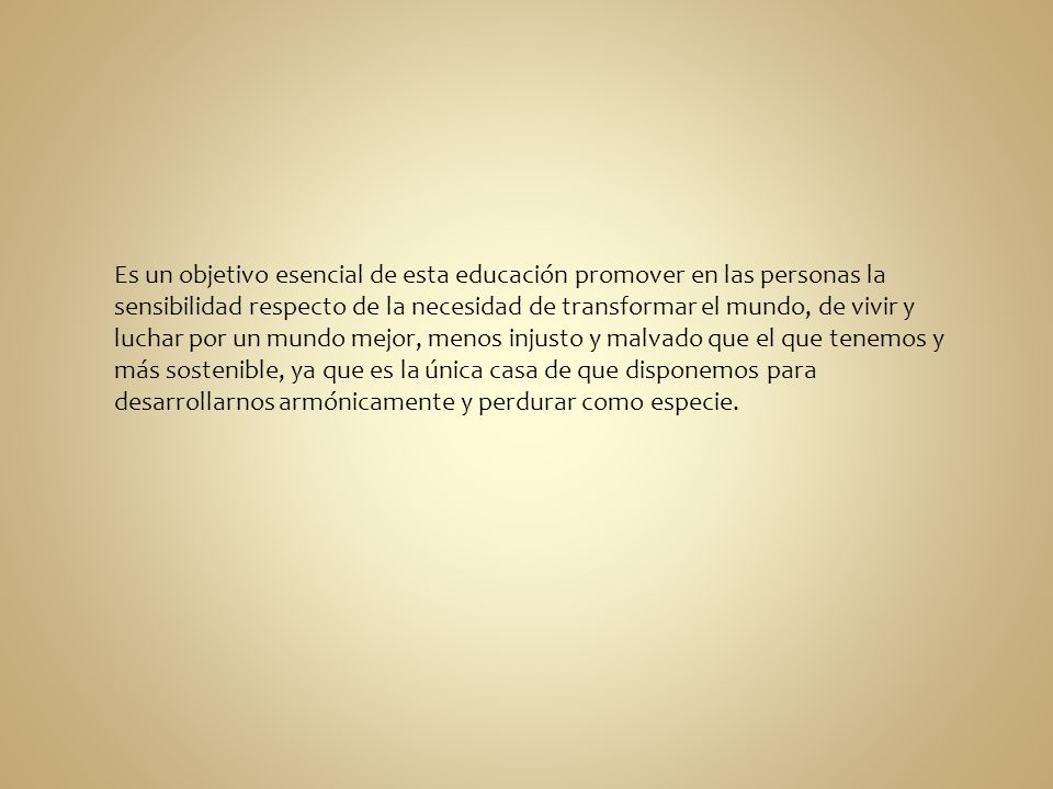 Es un objetivo esencial de esta educación promover en las personas la sensibilidad respecto de la necesidad de transformar el mundo, de vivir y luchar por un mundo mejor, menos injusto y malvado que el que tenemos y más sostenible, ya que es la única casa de que disponemos para desarrollarnos armónicamente y perdurar como especie.