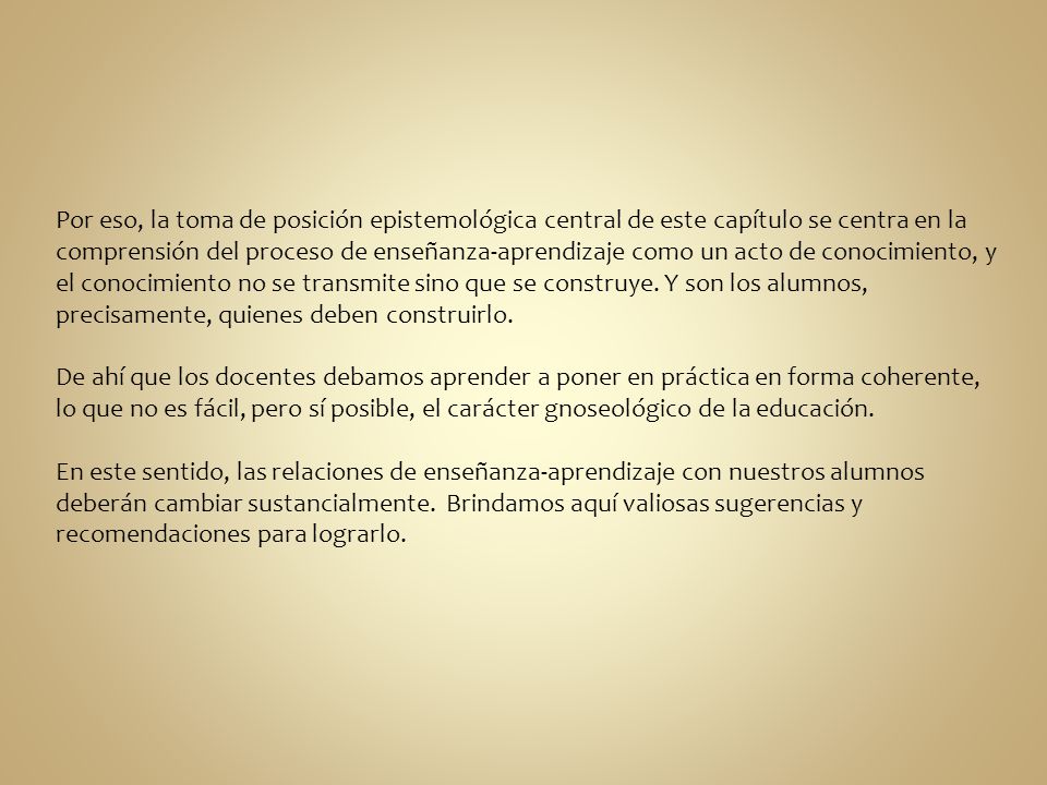 Por eso, la toma de posición epistemológica central de este capítulo se centra en la comprensión del proceso de enseñanza-aprendizaje como un acto de conocimiento, y el conocimiento no se transmite sino que se construye. Y son los alumnos, precisamente, quienes deben construirlo.