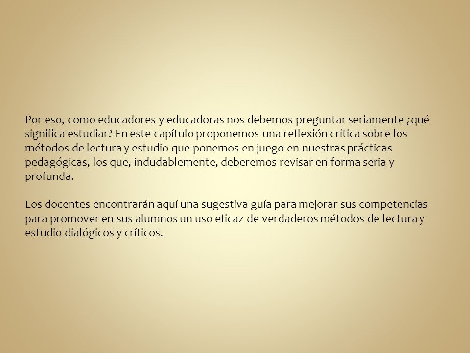 Por eso, como educadores y educadoras nos debemos preguntar seriamente ¿qué significa estudiar En este capítulo proponemos una reflexión crítica sobre los métodos de lectura y estudio que ponemos en juego en nuestras prácticas pedagógicas, los que, indudablemente, deberemos revisar en forma seria y profunda.