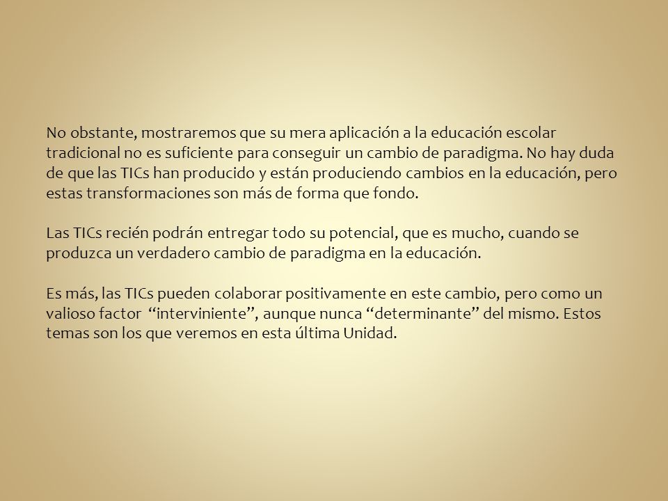 No obstante, mostraremos que su mera aplicación a la educación escolar tradicional no es suficiente para conseguir un cambio de paradigma. No hay duda de que las TICs han producido y están produciendo cambios en la educación, pero estas transformaciones son más de forma que fondo.