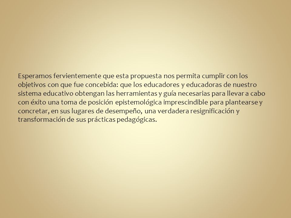 Esperamos fervientemente que esta propuesta nos permita cumplir con los objetivos con que fue concebida: que los educadores y educadoras de nuestro sistema educativo obtengan las herramientas y guía necesarias para llevar a cabo con éxito una toma de posición epistemológica imprescindible para plantearse y concretar, en sus lugares de desempeño, una verdadera resignificación y transformación de sus prácticas pedagógicas.