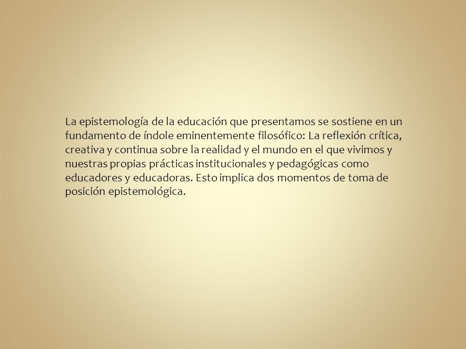 La epistemología de la educación que presentamos se sostiene en un fundamento de índole eminentemente filosófico: La reflexión crítica, creativa y continua sobre la realidad y el mundo en el que vivimos y nuestras propias prácticas institucionales y pedagógicas como educadores y educadoras.