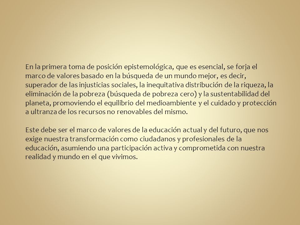 En la primera toma de posición epistemológica, que es esencial, se forja el marco de valores basado en la búsqueda de un mundo mejor, es decir, superador de las injusticias sociales, la inequitativa distribución de la riqueza, la eliminación de la pobreza (búsqueda de pobreza cero) y la sustentabilidad del planeta, promoviendo el equilibrio del medioambiente y el cuidado y protección a ultranza de los recursos no renovables del mismo.