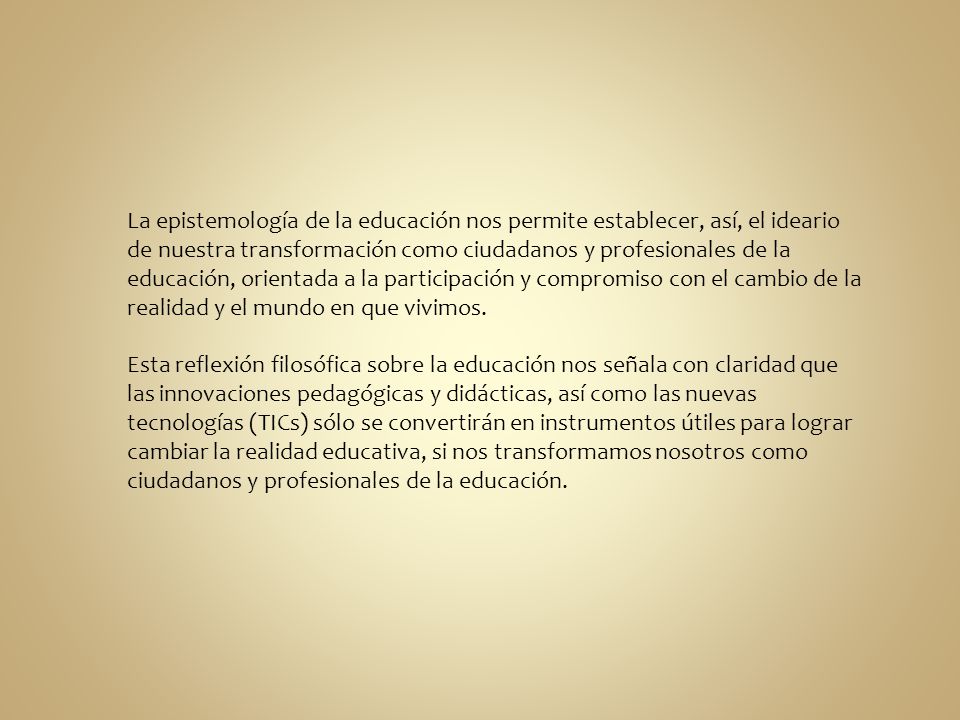 La epistemología de la educación nos permite establecer, así, el ideario de nuestra transformación como ciudadanos y profesionales de la educación, orientada a la participación y compromiso con el cambio de la realidad y el mundo en que vivimos.
