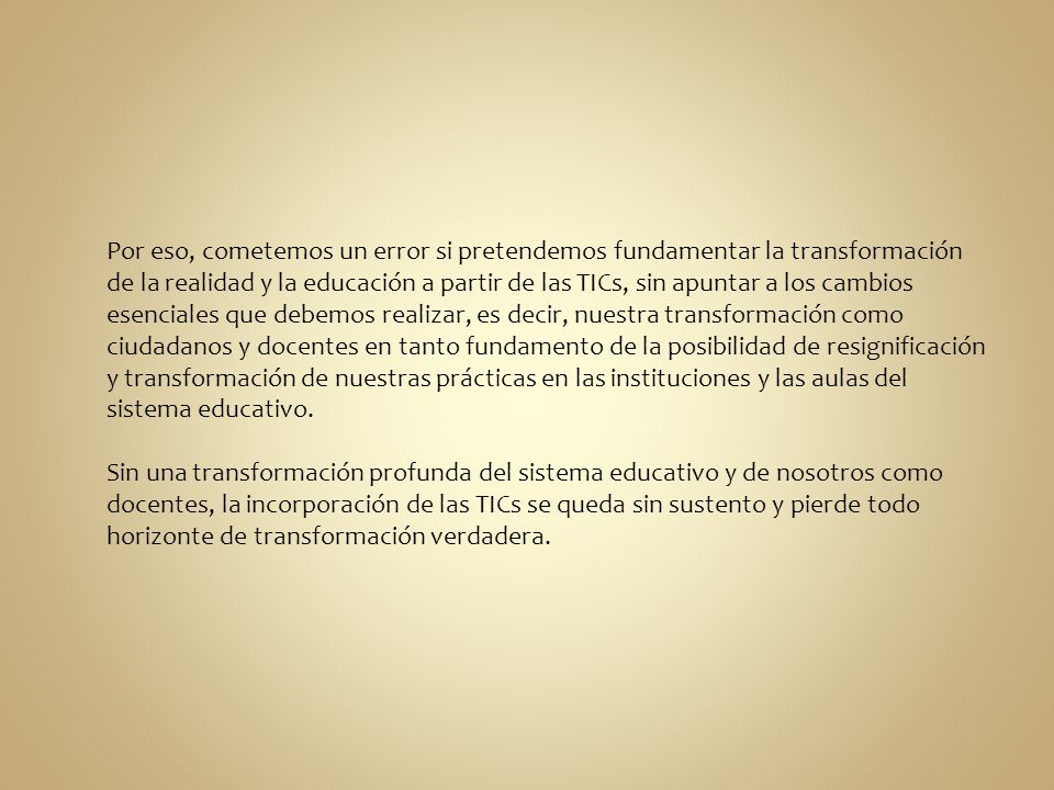 Por eso, cometemos un error si pretendemos fundamentar la transformación de la realidad y la educación a partir de las TICs, sin apuntar a los cambios esenciales que debemos realizar, es decir, nuestra transformación como ciudadanos y docentes en tanto fundamento de la posibilidad de resignificación y transformación de nuestras prácticas en las instituciones y las aulas del sistema educativo.