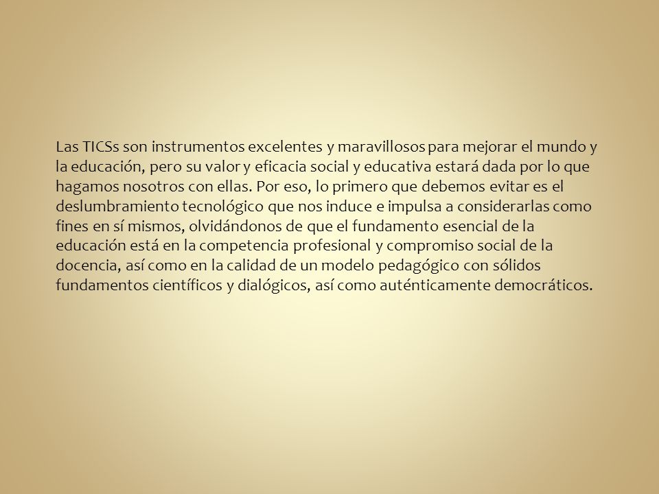 Las TICSs son instrumentos excelentes y maravillosos para mejorar el mundo y la educación, pero su valor y eficacia social y educativa estará dada por lo que hagamos nosotros con ellas.