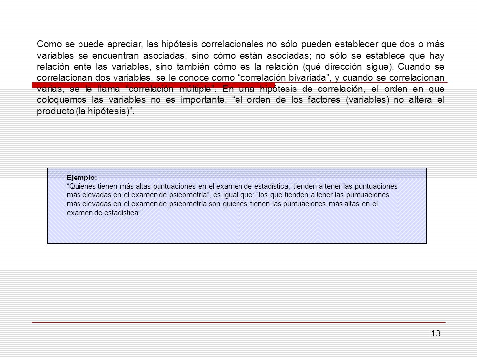 Como se puede apreciar, las hipótesis correlacionales no sólo pueden establecer que dos o más variables se encuentran asociadas, sino cómo están asociadas; no sólo se establece que hay relación ente las variables, sino también cómo es la relación (qué dirección sigue). Cuando se correlacionan dos variables, se le conoce como correlación bivariada , y cuando se correlacionan varias, se le llama correlación múltiple . En una hipótesis de correlación, el orden en que coloquemos las variables no es importante. el orden de los factores (variables) no altera el producto (la hipótesis) .