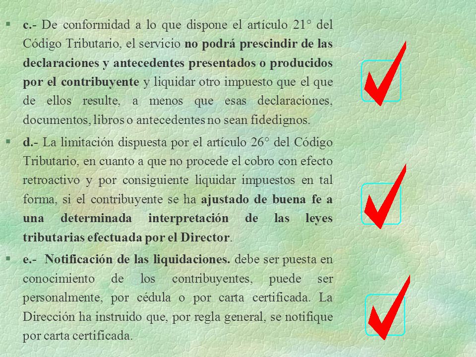 c.- De conformidad a lo que dispone el artículo 21° del Código Tributario, el servicio no podrá prescindir de las declaraciones y antecedentes presentados o producidos por el contribuyente y liquidar otro impuesto que el que de ellos resulte, a menos que esas declaraciones, documentos, libros o antecedentes no sean fidedignos.