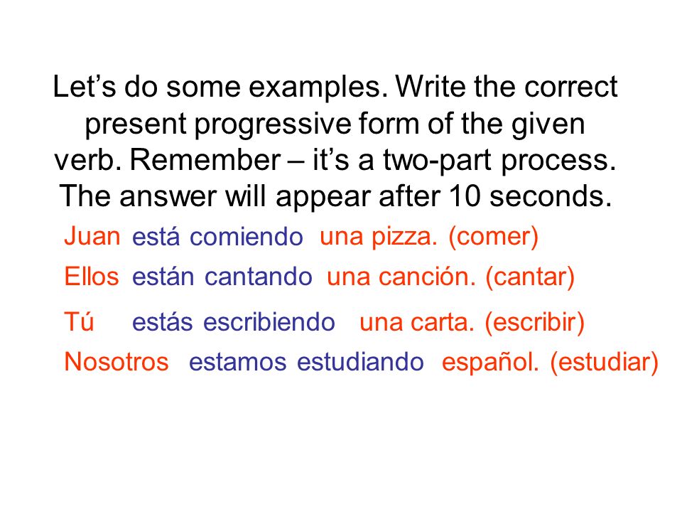 Let’s do some examples. Write the correct present progressive form of the given verb. Remember – it’s a two-part process. The answer will appear after 10 seconds.