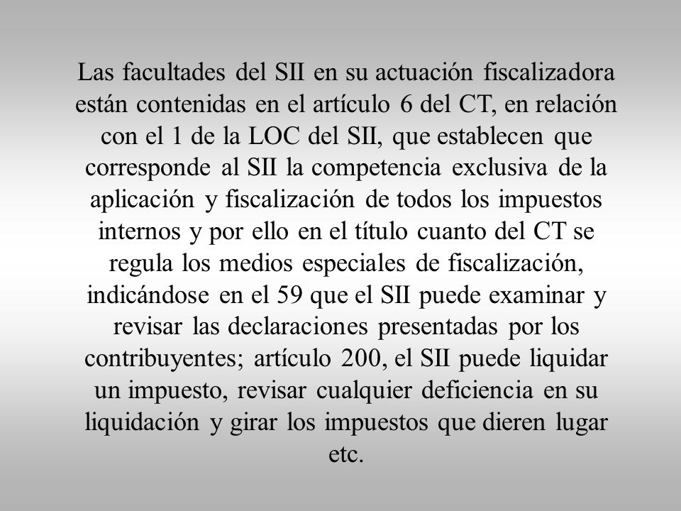 Las facultades del SII en su actuación fiscalizadora están contenidas en el artículo 6 del CT, en relación con el 1 de la LOC del SII, que establecen que corresponde al SII la competencia exclusiva de la aplicación y fiscalización de todos los impuestos internos y por ello en el título cuanto del CT se regula los medios especiales de fiscalización, indicándose en el 59 que el SII puede examinar y revisar las declaraciones presentadas por los contribuyentes; artículo 200, el SII puede liquidar un impuesto, revisar cualquier deficiencia en su liquidación y girar los impuestos que dieren lugar etc.