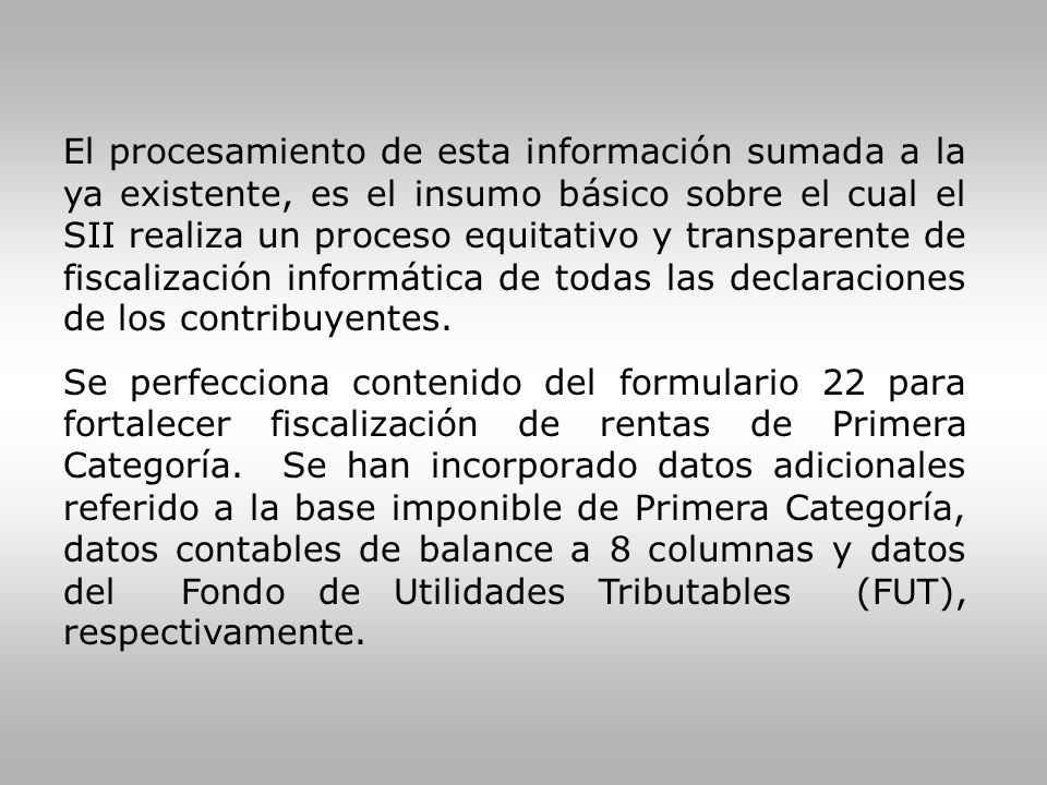El procesamiento de esta información sumada a la ya existente, es el insumo básico sobre el cual el SII realiza un proceso equitativo y transparente de fiscalización informática de todas las declaraciones de los contribuyentes.