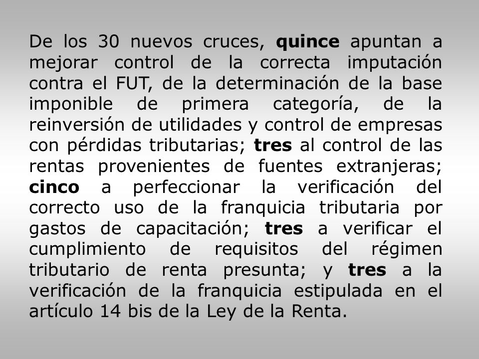 De los 30 nuevos cruces, quince apuntan a mejorar control de la correcta imputación contra el FUT, de la determinación de la base imponible de primera categoría, de la reinversión de utilidades y control de empresas con pérdidas tributarias; tres al control de las rentas provenientes de fuentes extranjeras; cinco a perfeccionar la verificación del correcto uso de la franquicia tributaria por gastos de capacitación; tres a verificar el cumplimiento de requisitos del régimen tributario de renta presunta; y tres a la verificación de la franquicia estipulada en el artículo 14 bis de la Ley de la Renta.