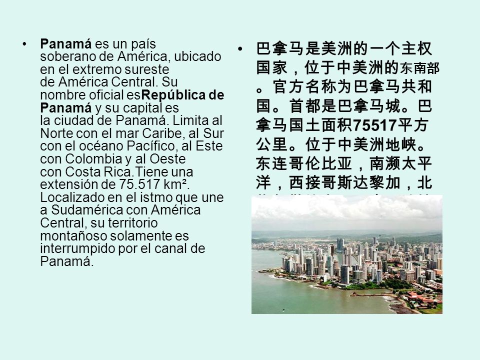 Panamá es un país soberano de América, ubicado en el extremo sureste de América Central. Su nombre oficial esRepública de Panamá y su capital es la ciudad de Panamá. Limita al Norte con el mar Caribe, al Sur con el océano Pacífico, al Este con Colombia y al Oeste con Costa Rica.Tiene una extensión de km². Localizado en el istmo que une a Sudamérica con América Central, su territorio montañoso solamente es interrumpido por el canal de Panamá.
