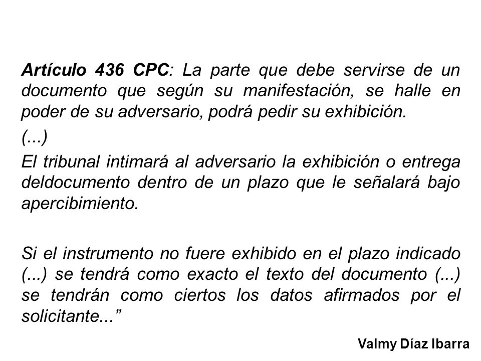 Artículo 436 CPC: La parte que debe servirse de un documento que según su manifestación, se halle en poder de su adversario, podrá pedir su exhibición.