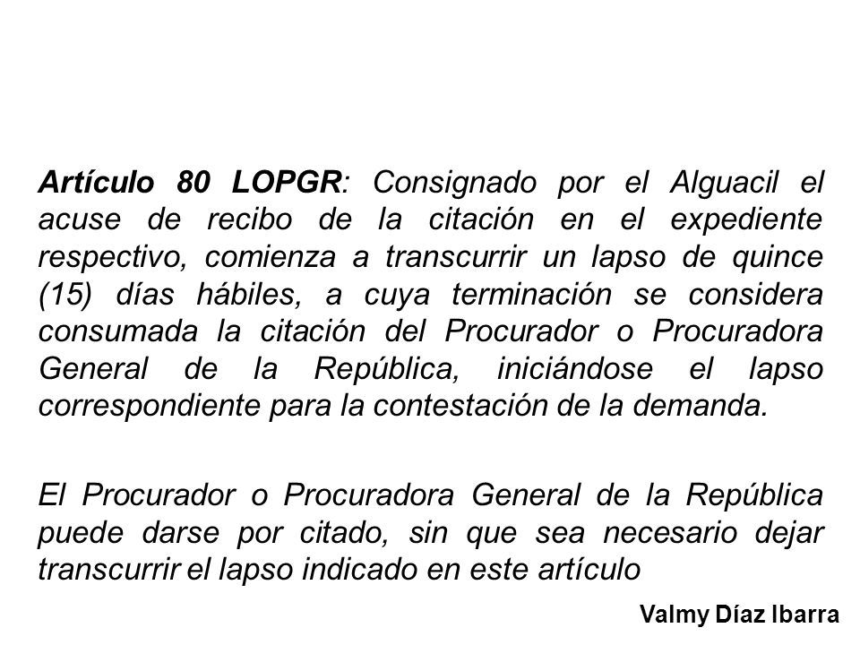 Artículo 80 LOPGR: Consignado por el Alguacil el acuse de recibo de la citación en el expediente respectivo, comienza a transcurrir un lapso de quince (15) días hábiles, a cuya terminación se considera consumada la citación del Procurador o Procuradora General de la República, iniciándose el lapso correspondiente para la contestación de la demanda.