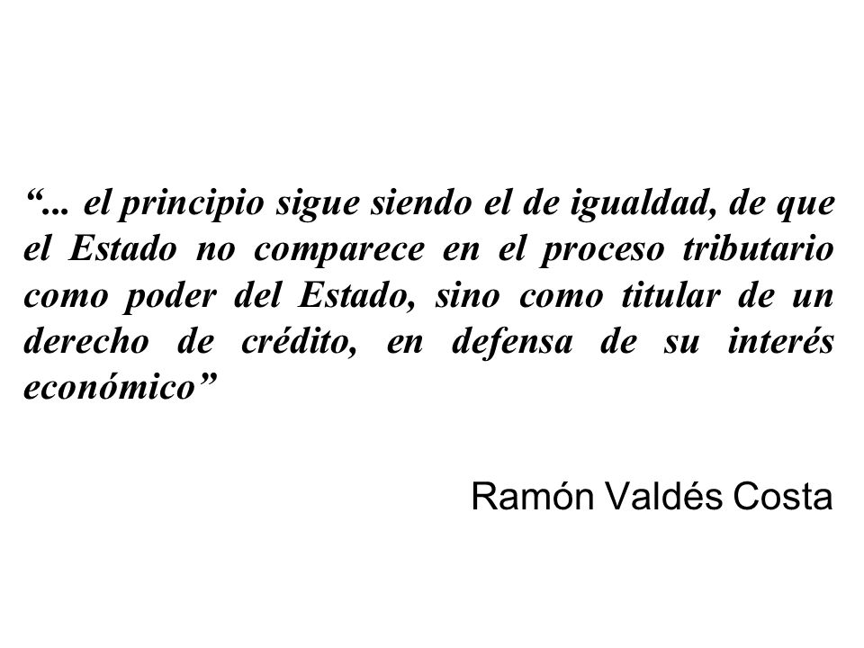 ... el principio sigue siendo el de igualdad, de que el Estado no comparece en el proceso tributario como poder del Estado, sino como titular de un derecho de crédito, en defensa de su interés económico