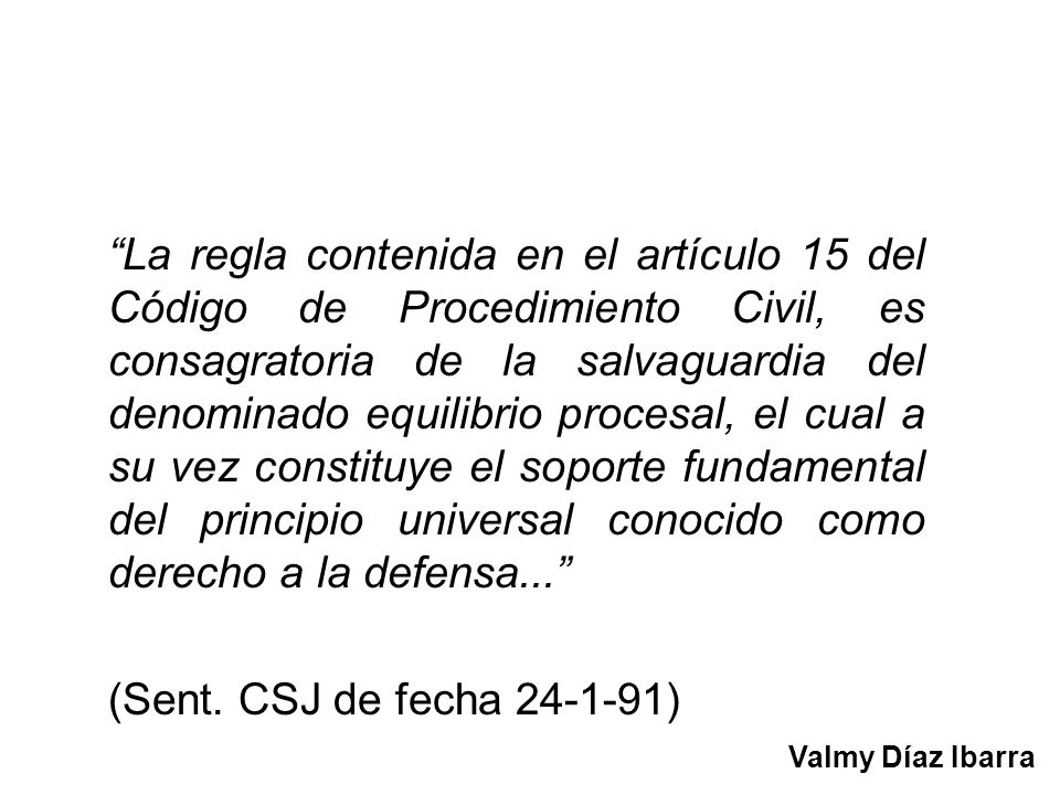 La regla contenida en el artículo 15 del Código de Procedimiento Civil, es consagratoria de la salvaguardia del denominado equilibrio procesal, el cual a su vez constituye el soporte fundamental del principio universal conocido como derecho a la defensa...