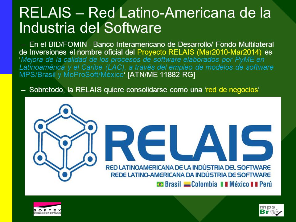 RELAIS – Red Latino-Americana de la Industria del Software – En el BID/FOMIN - Banco Interamericano de Desarrollo/ Fondo Multilateral de Inversiones el nombre oficial del Proyecto RELAIS (Mar2010-Mar2014) es ‘Mejora de la calidad de los procesos de software elaborados por PyME en Latinoamérica y el Caribe (LAC), a través del empleo de modelos de software MPS/Brasil y MoProSoft/México‘ [ATN/ME RG] – Sobretodo, la RELAIS quiere consolidarse como una ‘red de negocios’