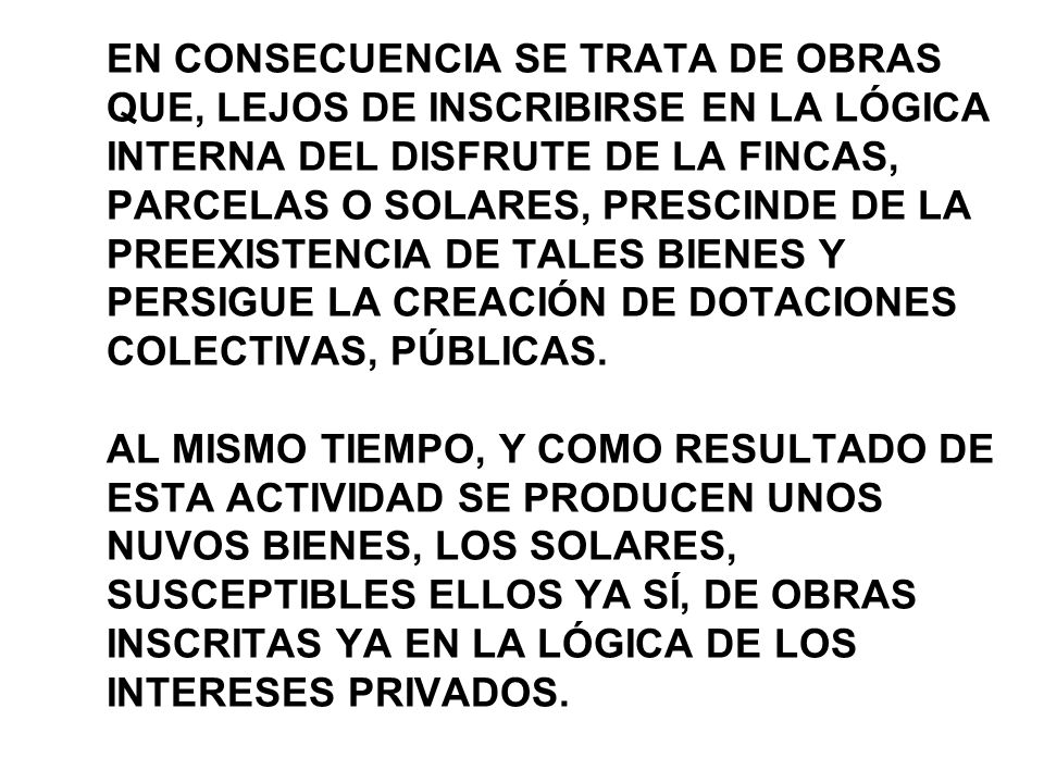 EN CONSECUENCIA SE TRATA DE OBRAS QUE, LEJOS DE INSCRIBIRSE EN LA LÓGICA INTERNA DEL DISFRUTE DE LA FINCAS, PARCELAS O SOLARES, PRESCINDE DE LA PREEXISTENCIA DE TALES BIENES Y PERSIGUE LA CREACIÓN DE DOTACIONES COLECTIVAS, PÚBLICAS.
