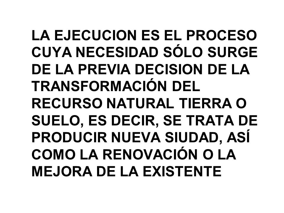 LA EJECUCION ES EL PROCESO CUYA NECESIDAD SÓLO SURGE DE LA PREVIA DECISION DE LA TRANSFORMACIÓN DEL RECURSO NATURAL TIERRA O SUELO, ES DECIR, SE TRATA DE PRODUCIR NUEVA SIUDAD, ASÍ COMO LA RENOVACIÓN O LA MEJORA DE LA EXISTENTE