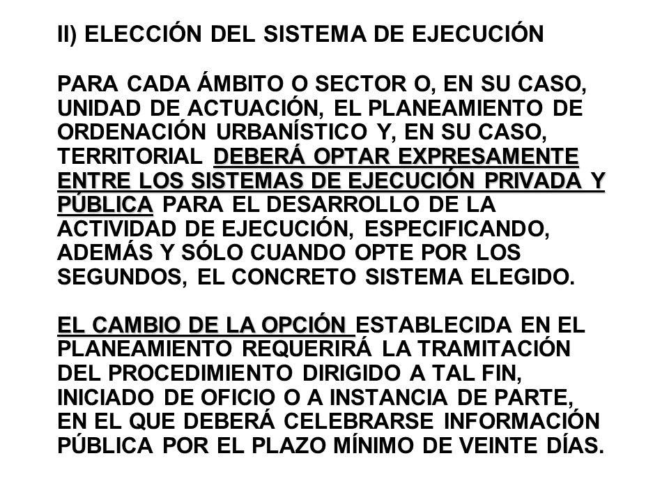II) ELECCIÓN DEL SISTEMA DE EJECUCIÓN PARA CADA ÁMBITO O SECTOR O, EN SU CASO, UNIDAD DE ACTUACIÓN, EL PLANEAMIENTO DE ORDENACIÓN URBANÍSTICO Y, EN SU CASO, TERRITORIAL DEBERÁ OPTAR EXPRESAMENTE ENTRE LOS SISTEMAS DE EJECUCIÓN PRIVADA Y PÚBLICA PARA EL DESARROLLO DE LA ACTIVIDAD DE EJECUCIÓN, ESPECIFICANDO, ADEMÁS Y SÓLO CUANDO OPTE POR LOS SEGUNDOS, EL CONCRETO SISTEMA ELEGIDO.