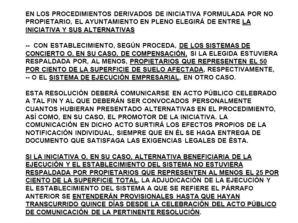 EN LOS PROCEDIMIENTOS DERIVADOS DE INICIATIVA FORMULADA POR NO PROPIETARIO, EL AYUNTAMIENTO EN PLENO ELEGIRÁ DE ENTRE LA INICIATIVA Y SUS ALTERNATIVAS -- CON ESTABLECIMIENTO, SEGÚN PROCEDA, DE LOS SISTEMAS DE CONCIERTO O, EN SU CASO, DE COMPENSACIÓN, SI LA ELEGIDA ESTUVIERA RESPALDADA POR, AL MENOS, PROPIETARIOS QUE REPRESENTEN EL 50 POR CIENTO DE LA SUPERFICIE DE SUELO AFECTADA, RESPECTIVAMENTE, -- O EL SISTEMA DE EJECUCIÓN EMPRESARIAL, EN OTRO CASO.