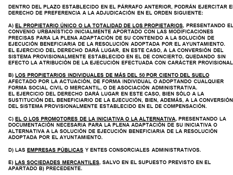 DENTRO DEL PLAZO ESTABLECIDO EN EL PÁRRAFO ANTERIOR, PODRÁN EJERCITAR EL DERECHO DE PREFERENCIA A LA ADJUDICACIÓN EN EL ORDEN SIGUIENTE: A) EL PROPIETARIO ÚNICO O LA TOTALIDAD DE LOS PROPIETARIOS, PRESENTANDO EL CONVENIO URBANÍSTICO INICIALMENTE APORTADO CON LAS MODIFICACIONES PRECISAS PARA LA PLENA ADAPTACIÓN DE SU CONTENIDO A LA SOLUCIÓN DE EJECUCIÓN BENEFICIARIA DE LA RESOLUCIÓN ADOPTADA POR EL AYUNTAMIENTO.