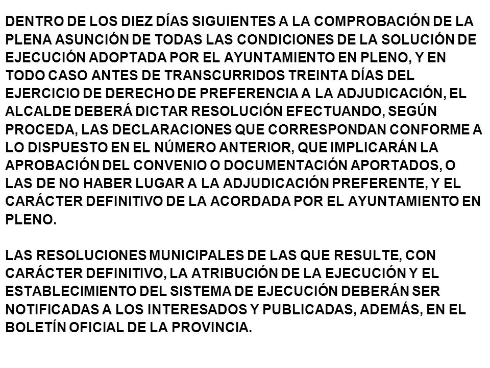 DENTRO DE LOS DIEZ DÍAS SIGUIENTES A LA COMPROBACIÓN DE LA PLENA ASUNCIÓN DE TODAS LAS CONDICIONES DE LA SOLUCIÓN DE EJECUCIÓN ADOPTADA POR EL AYUNTAMIENTO EN PLENO, Y EN TODO CASO ANTES DE TRANSCURRIDOS TREINTA DÍAS DEL EJERCICIO DE DERECHO DE PREFERENCIA A LA ADJUDICACIÓN, EL ALCALDE DEBERÁ DICTAR RESOLUCIÓN EFECTUANDO, SEGÚN PROCEDA, LAS DECLARACIONES QUE CORRESPONDAN CONFORME A LO DISPUESTO EN EL NÚMERO ANTERIOR, QUE IMPLICARÁN LA APROBACIÓN DEL CONVENIO O DOCUMENTACIÓN APORTADOS, O LAS DE NO HABER LUGAR A LA ADJUDICACIÓN PREFERENTE, Y EL CARÁCTER DEFINITIVO DE LA ACORDADA POR EL AYUNTAMIENTO EN PLENO.
