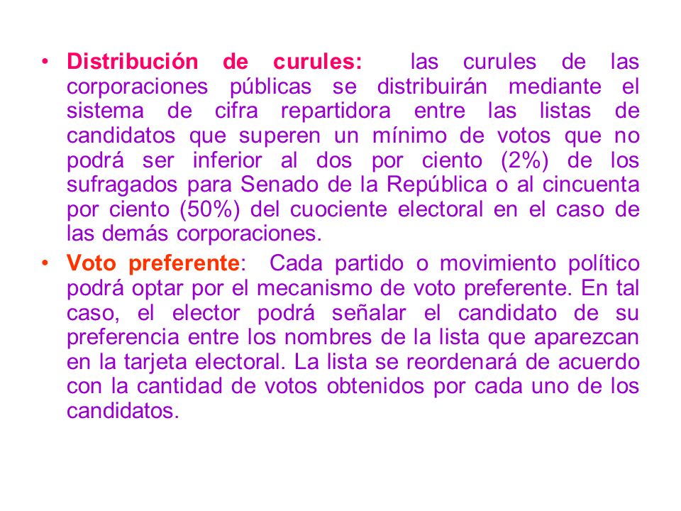 Distribución de curules: las curules de las corporaciones públicas se distribuirán mediante el sistema de cifra repartidora entre las listas de candidatos que superen un mínimo de votos que no podrá ser inferior al dos por ciento (2%) de los sufragados para Senado de la República o al cincuenta por ciento (50%) del cuociente electoral en el caso de las demás corporaciones.