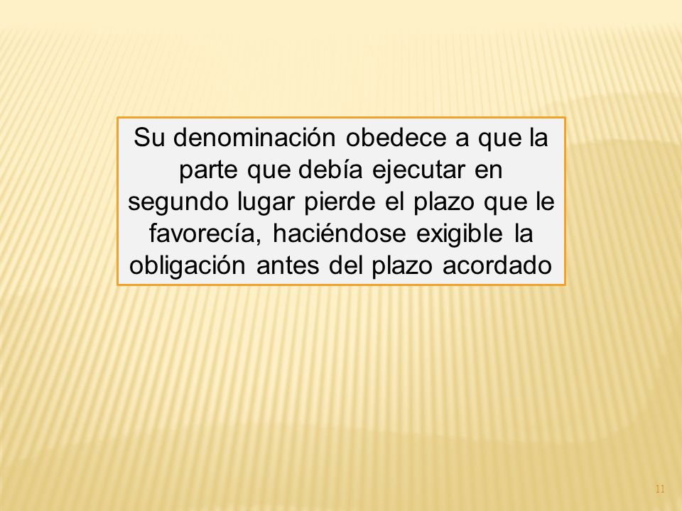 Su denominación obedece a que la parte que debía ejecutar en segundo lugar pierde el plazo que le favorecía, haciéndose exigible la obligación antes del plazo acordado