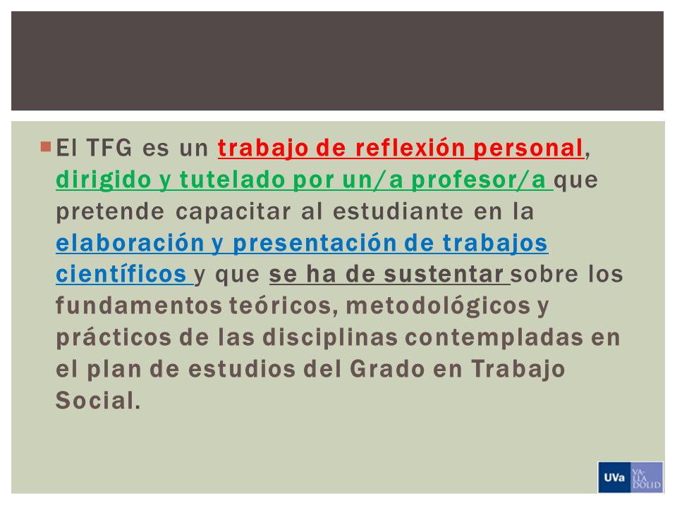 El TFG es un trabajo de reflexión personal, dirigido y tutelado por un/a profesor/a que pretende capacitar al estudiante en la elaboración y presentación de trabajos científicos y que se ha de sustentar sobre los fundamentos teóricos, metodológicos y prácticos de las disciplinas contempladas en el plan de estudios del Grado en Trabajo Social.