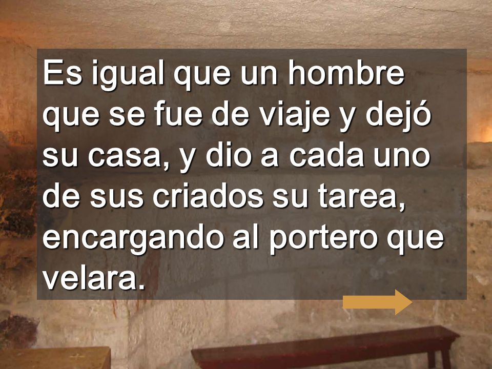 Es igual que un hombre que se fue de viaje y dejó su casa, y dio a cada uno de sus criados su tarea, encargando al portero que velara.