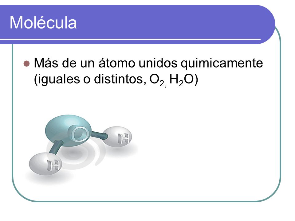 Molécula Más de un átomo unidos quimicamente (iguales o distintos, O2, H2O)