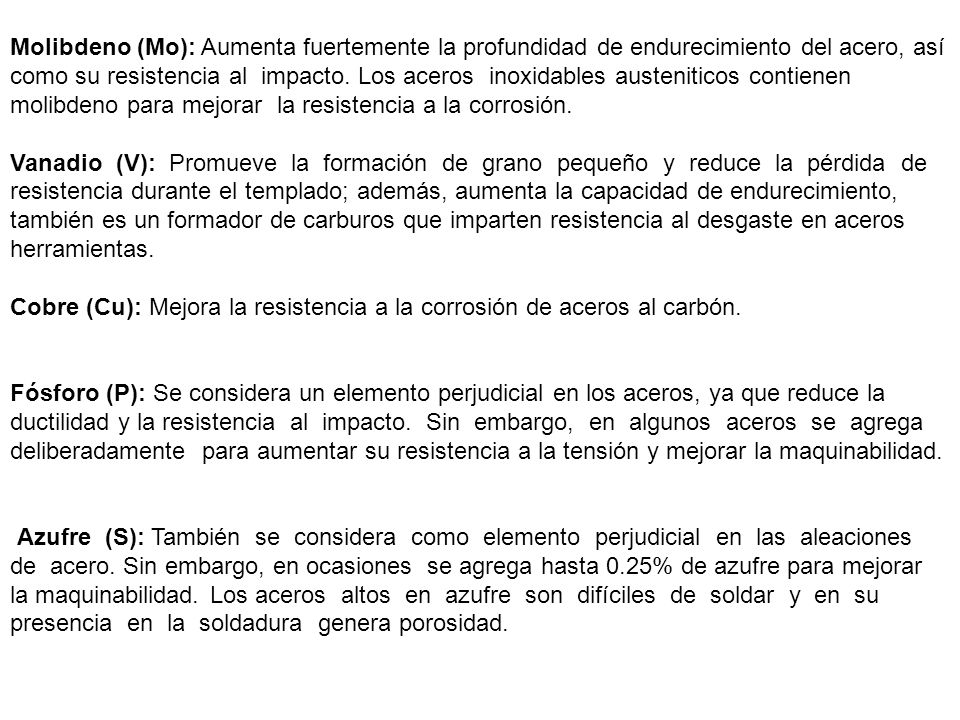 Molibdeno (Mo): Aumenta fuertemente la profundidad de endurecimiento del acero, así como su resistencia al impacto. Los aceros inoxidables austeniticos contienen molibdeno para mejorar la resistencia a la corrosión.