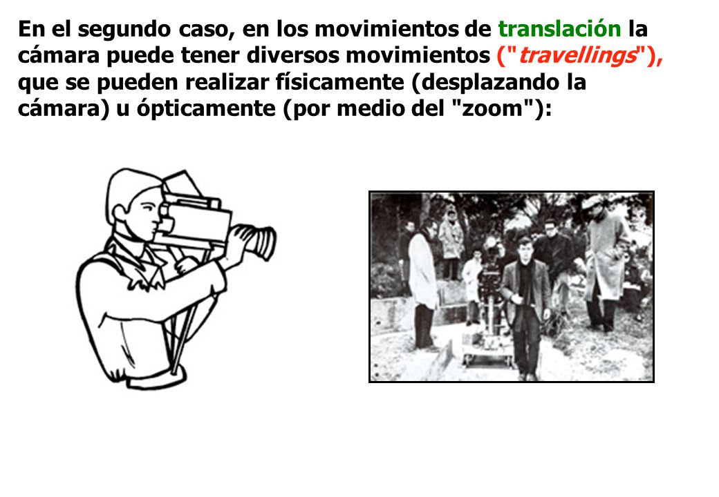En el segundo caso, en los movimientos de translación la cámara puede tener diversos movimientos ( travellings ), que se pueden realizar físicamente (desplazando la cámara) u ópticamente (por medio del zoom ):
