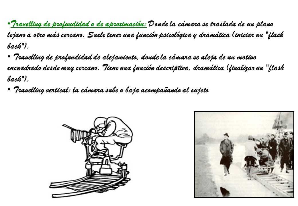 Travelling de profundidad o de aproximación: Donde la cámara se traslada de un plano lejano a otro más cercano. Suele tener una función psicológica y dramática (iniciar un flash back ).