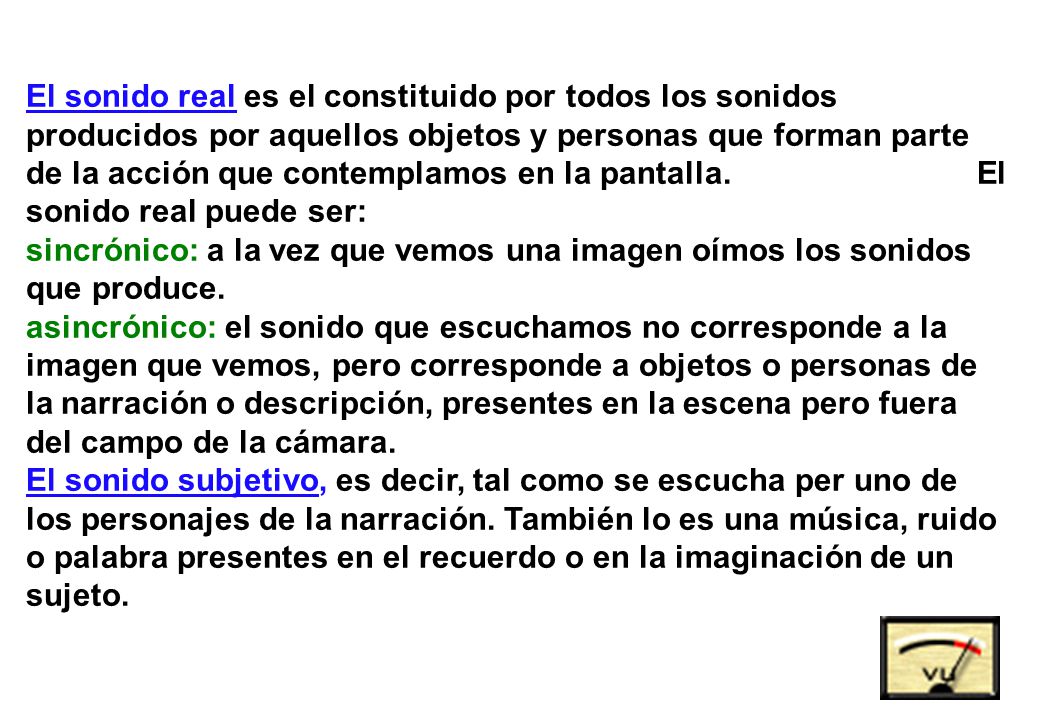 El sonido real es el constituido por todos los sonidos producidos por aquellos objetos y personas que forman parte de la acción que contemplamos en la pantalla. El sonido real puede ser: sincrónico: a la vez que vemos una imagen oímos los sonidos que produce. asincrónico: el sonido que escuchamos no corresponde a la imagen que vemos, pero corresponde a objetos o personas de la narración o descripción, presentes en la escena pero fuera del campo de la cámara.